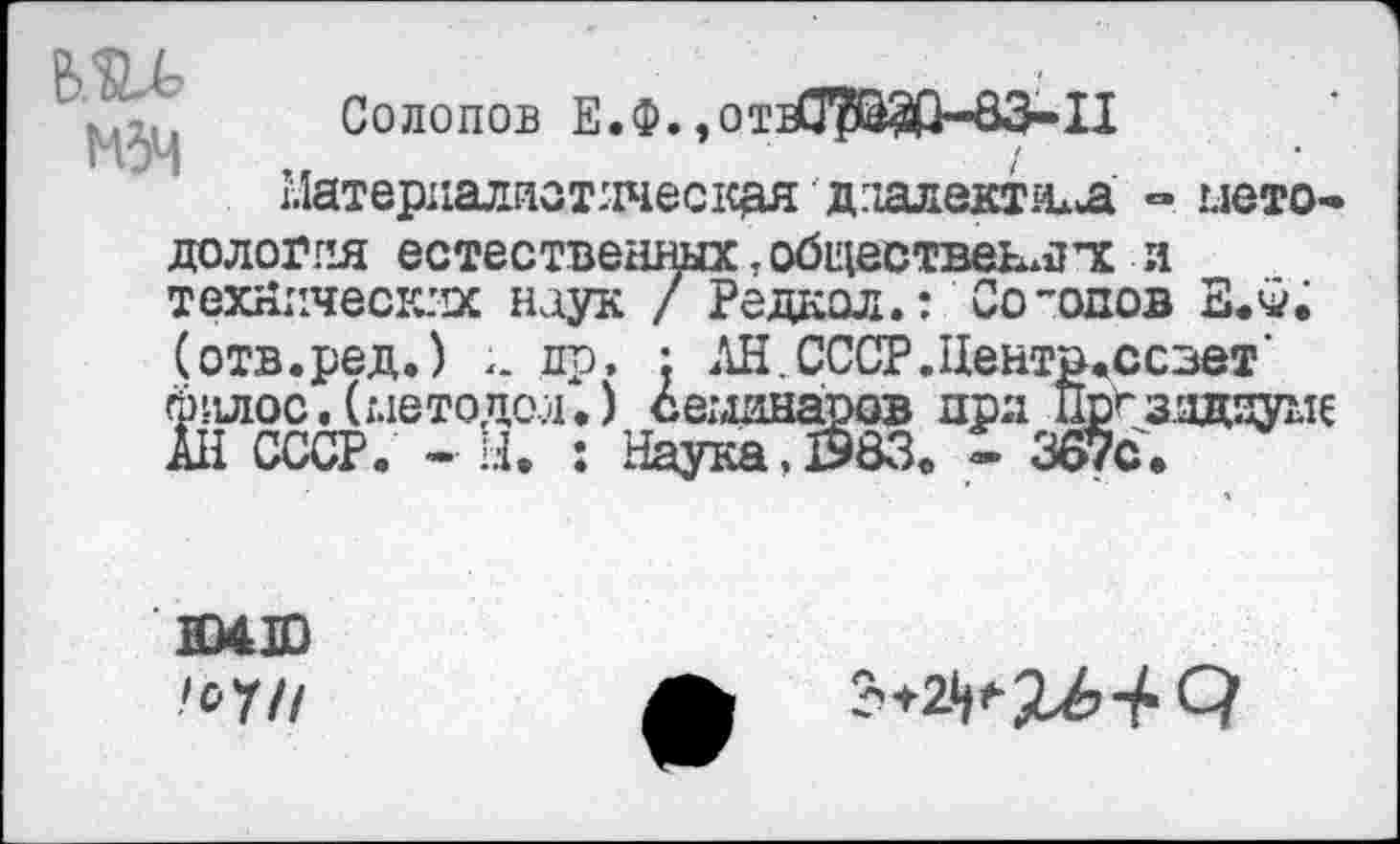 ﻿о <л /	,
Солопов Е.Ф.,отеСГ?Ш>-83-11
Материалистическая дпалектила методология естественных, обществен^ тс и технических наук / Редкая.: Солопов ЕЖ
(отв.ред.) и др. : АН.СССР.ЦентваССзет' филос.(методой.) семинаров при ПЕйгзядауме АН СССР. - Ы. : Наука.Й83. « 367с.
Ю4Ю
^7//
